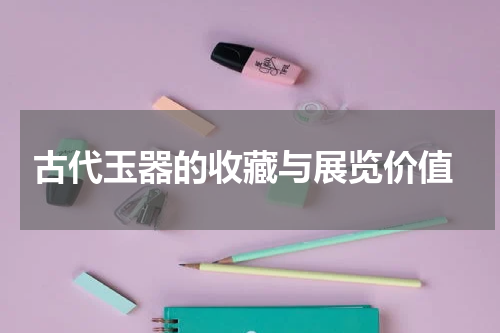  古代玉器的收藏与展览价值