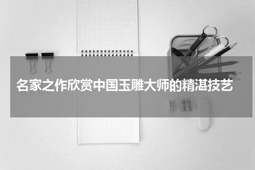  名家之作欣赏中国玉雕大师的精湛技艺