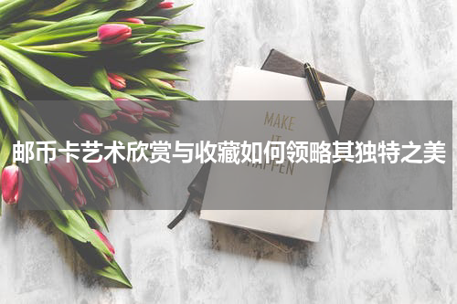 邮币卡艺术欣赏与收藏如何领略其独特之美