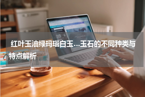  红叶玉油绿玛瑙白玉…玉石的不同种类与特点解析
