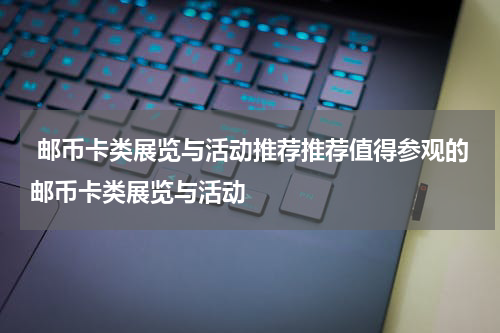 邮币卡类展览与活动推荐推荐值得参观的邮币卡类展览与活动