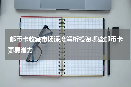  邮币卡收藏市场深度解析投资哪些邮币卡更具潜力