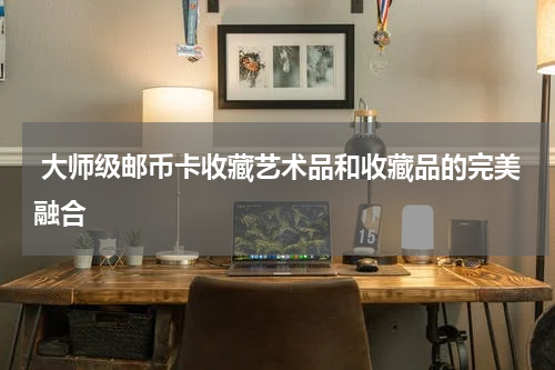  大师级邮币卡收藏艺术品和收藏品的完美融合