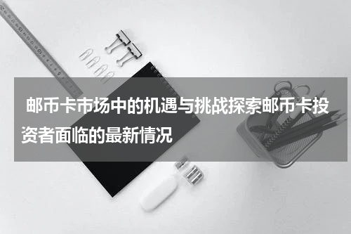  邮币卡市场中的机遇与挑战探索邮币卡投资者面临的最新情况