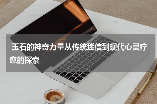  玉石的神奇力量从传统迷信到现代心灵疗愈的探索