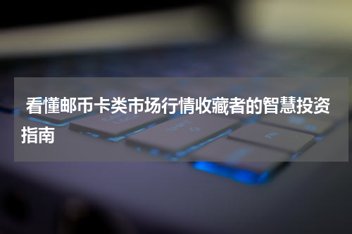  看懂邮币卡类市场行情收藏者的智慧投资指南