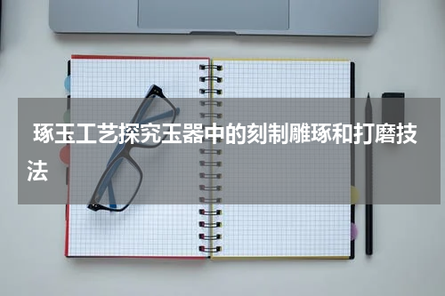  琢玉工艺探究玉器中的刻制雕琢和打磨技法