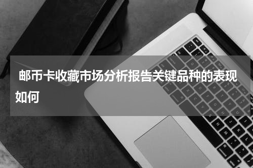  邮币卡收藏市场分析报告关键品种的表现如何
