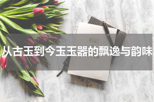 从古玉到今玉玉器的飘逸与韵味
