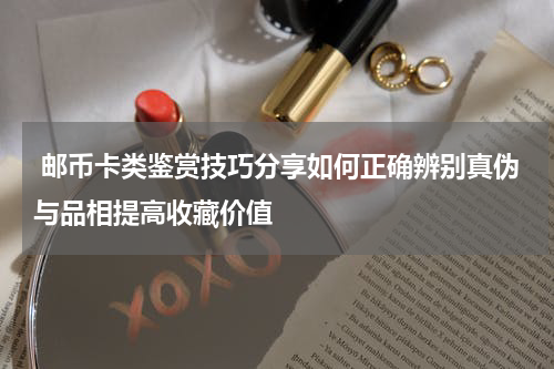  邮币卡类鉴赏技巧分享如何正确辨别真伪与品相提高收藏价值