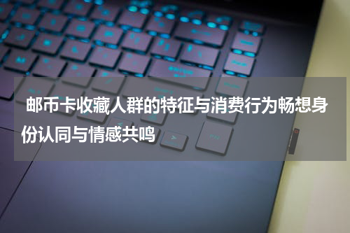  邮币卡收藏人群的特征与消费行为畅想身份认同与情感共鸣