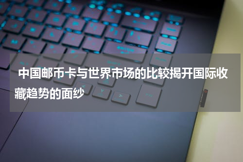  中国邮币卡与世界市场的比较揭开国际收藏趋势的面纱