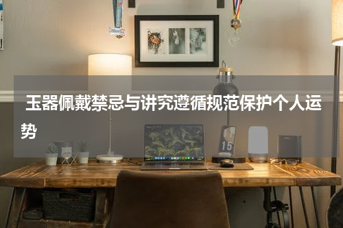 玉器佩戴禁忌与讲究遵循规范保护个人运势