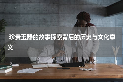  珍贵玉器的故事探索背后的历史与文化意义