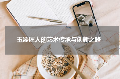  玉器匠人的艺术传承与创新之路