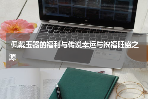  佩戴玉器的福利与传说幸运与祝福旺盛之源