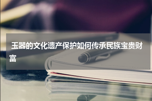 玉器的文化遗产保护如何传承民族宝贵财富