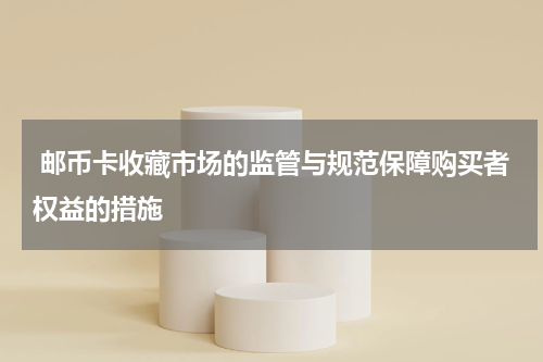  邮币卡收藏市场的监管与规范保障购买者权益的措施