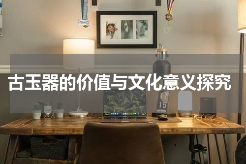  古玉器的价值与文化意义探究