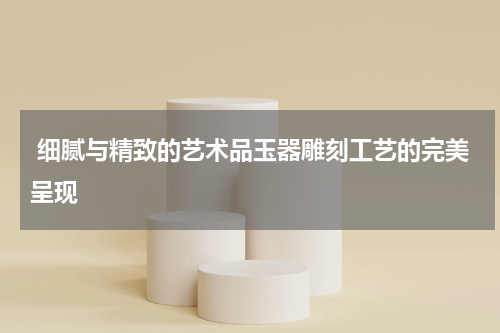  细腻与精致的艺术品玉器雕刻工艺的完美呈现