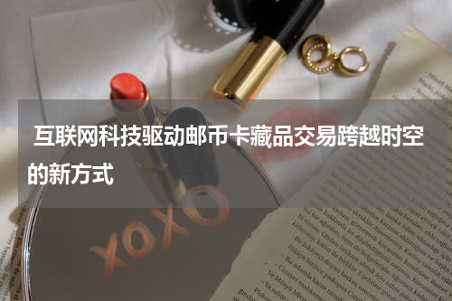 互联网科技驱动邮币卡藏品交易跨越时空的新方式