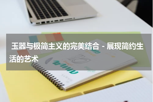  玉器与极简主义的完美结合－展现简约生活的艺术