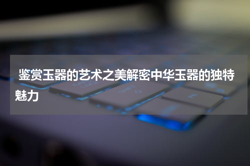  鉴赏玉器的艺术之美解密中华玉器的独特魅力