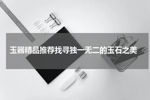  玉器精品推荐找寻独一无二的玉石之美