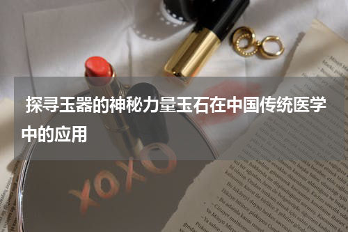  探寻玉器的神秘力量玉石在中国传统医学中的应用
