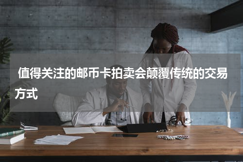  值得关注的邮币卡拍卖会颠覆传统的交易方式
