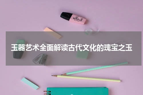 玉器艺术全面解读古代文化的瑰宝之玉