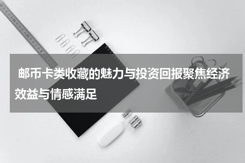  邮币卡类收藏的魅力与投资回报聚焦经济效益与情感满足