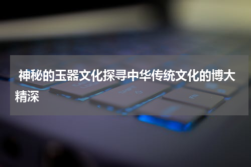  神秘的玉器文化探寻中华传统文化的博大精深