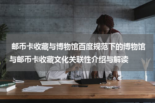  邮币卡收藏与博物馆百度规范下的博物馆与邮币卡收藏文化关联性介绍与解读