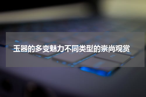  玉器的多变魅力不同类型的崇尚观赏