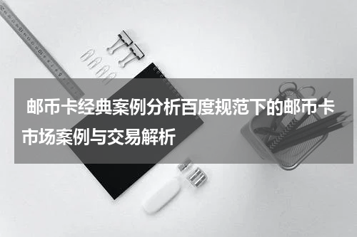  邮币卡经典案例分析百度规范下的邮币卡市场案例与交易解析
