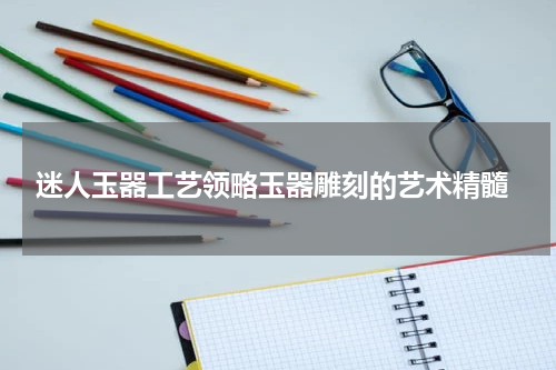  迷人玉器工艺领略玉器雕刻的艺术精髓
