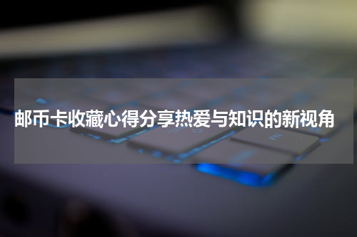  邮币卡收藏心得分享热爱与知识的新视角