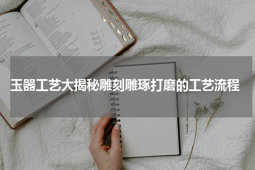  玉器工艺大揭秘雕刻雕琢打磨的工艺流程