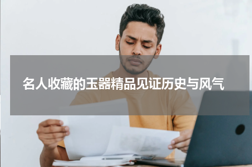  名人收藏的玉器精品见证历史与风气