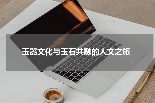  玉器文化与玉石共融的人文之旅