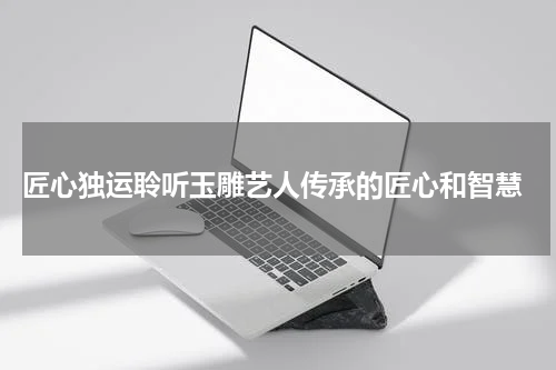  匠心独运聆听玉雕艺人传承的匠心和智慧