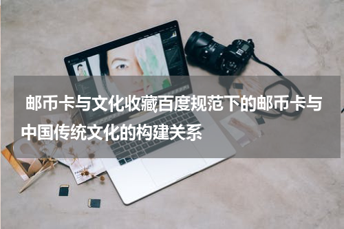  邮币卡与文化收藏百度规范下的邮币卡与中国传统文化的构建关系