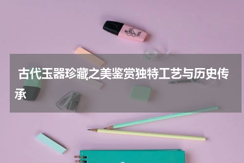  古代玉器珍藏之美鉴赏独特工艺与历史传承
