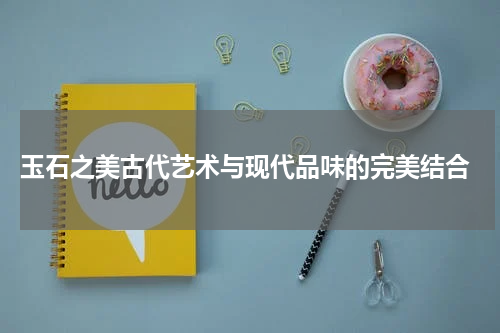  玉石之美古代艺术与现代品味的完美结合