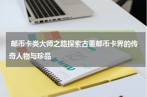  邮币卡类大师之路探索古董邮币卡界的传奇人物与珍品