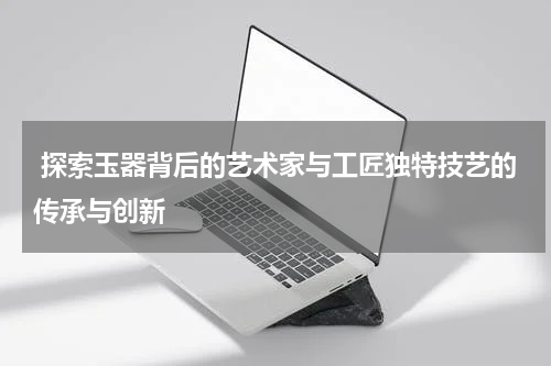  探索玉器背后的艺术家与工匠独特技艺的传承与创新