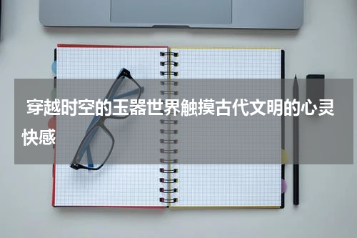  穿越时空的玉器世界触摸古代文明的心灵快感