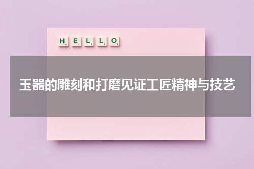 玉器的雕刻和打磨见证工匠精神与技艺