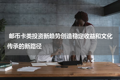 邮币卡类投资新趋势创造稳定收益和文化传承的新路径